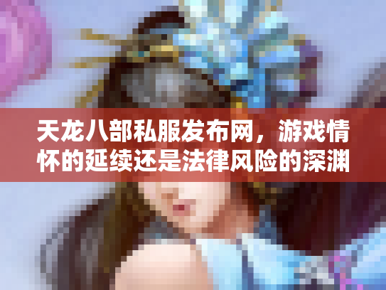 天龙八部私服发布网，游戏情怀的延续还是法律风险的深渊？