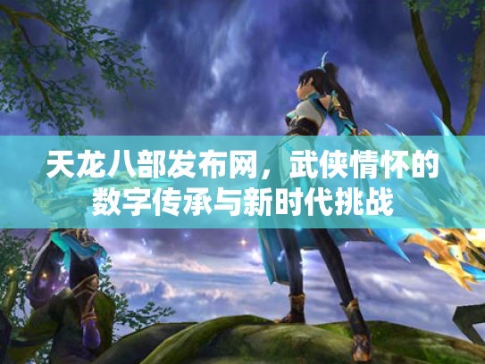 天龙八部发布网，武侠情怀的数字传承与新时代挑战
