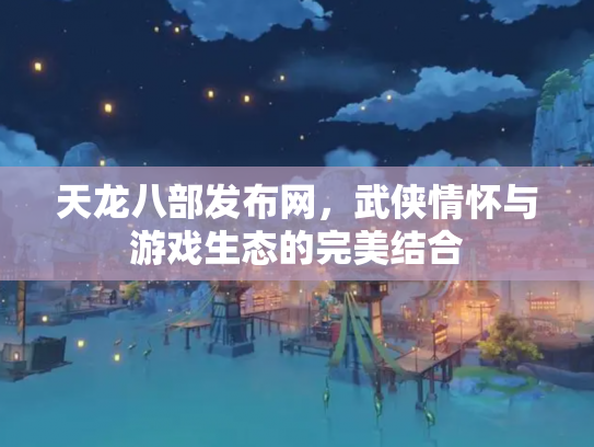 天龙八部发布网，武侠情怀与游戏生态的完美结合