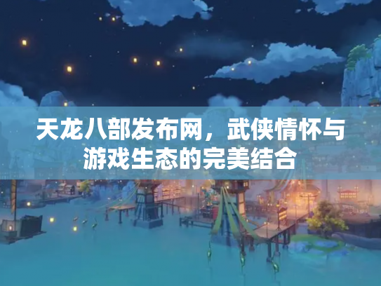 天龙八部发布网，武侠情怀与游戏生态的完美结合