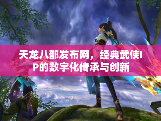 天龙八部发布网，经典武侠IP的数字化传承与创新