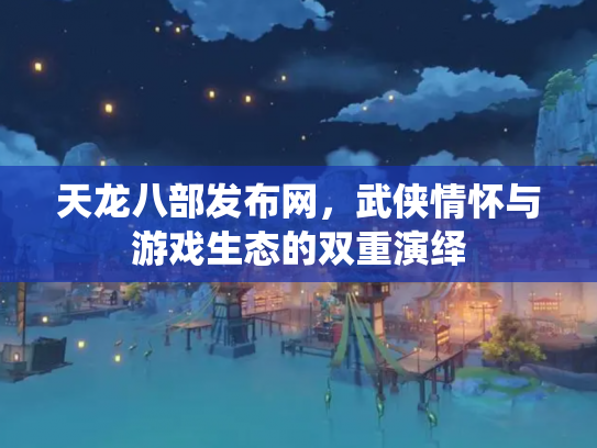 天龙八部发布网，武侠情怀与游戏生态的双重演绎