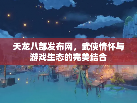 天龙八部发布网，武侠情怀与游戏生态的完美结合
