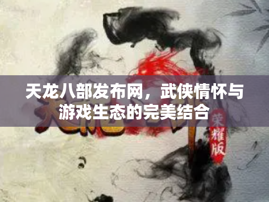 天龙八部发布网，武侠情怀与游戏生态的完美结合