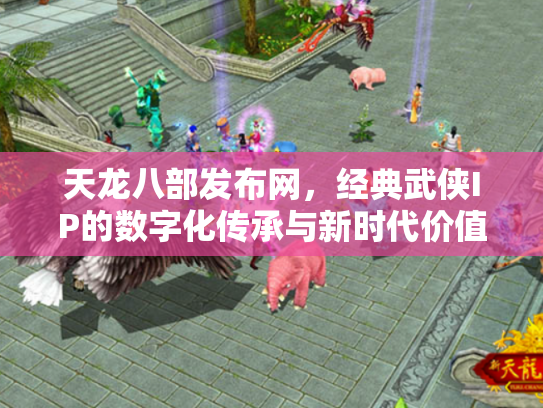 天龙八部发布网，经典武侠IP的数字化传承与新时代价值