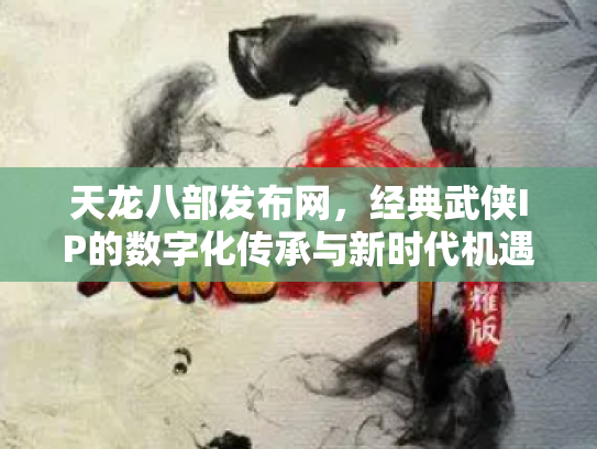 天龙八部发布网，经典武侠IP的数字化传承与新时代机遇