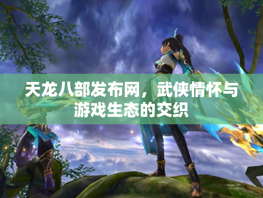 天龙八部发布网，武侠情怀与游戏生态的交织