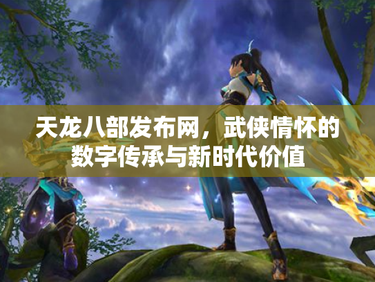 天龙八部发布网，武侠情怀的数字传承与新时代价值