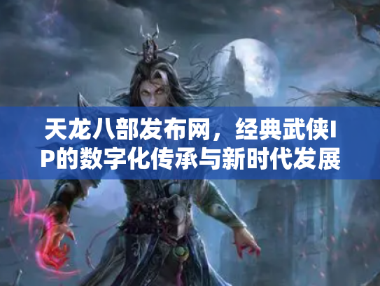 天龙八部发布网，经典武侠IP的数字化传承与新时代发展