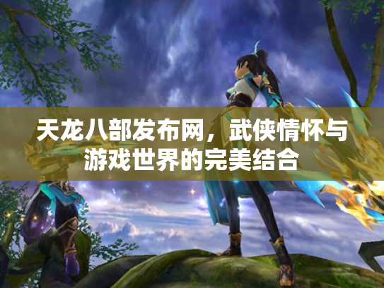 天龙八部发布网，武侠情怀与游戏世界的完美结合