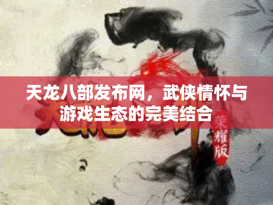 天龙八部发布网，武侠情怀与游戏生态的完美结合