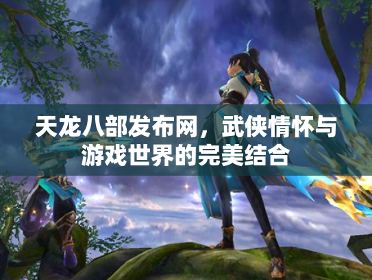 天龙八部发布网，武侠情怀与游戏世界的完美结合