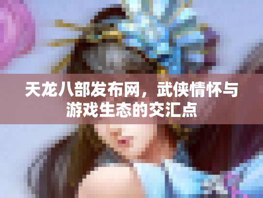 天龙八部发布网，武侠情怀与游戏生态的交汇点