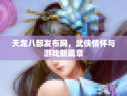 天龙八部发布网，武侠情怀与游戏新篇章