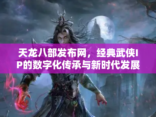 天龙八部发布网，经典武侠IP的数字化传承与新时代发展
